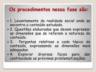 Os procedimentos nessa fase são: 
 1. Levantamento da realidade social onde se 
encontra o conteúdo estudado. 
 2. Questões elaboradas que devem expressar 
as dimensões que se referem a natureza do 
conteúdo. 
 3. Perguntas relativas a cada tópico do 
conteúdo, expressando as dimensões mais 
adequadas. 
 4. Explorar diversas faces para dar 
continuidade as próximas problematizações. 
 
