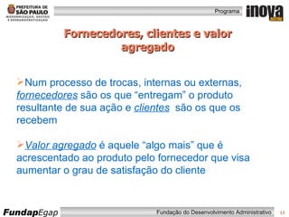 Fornecedores, clientes e valor agregado Num processo de trocas, internas ou externas,  fornecedores  são os que “entregam” o produto resultante de sua ação e  clientes   são os que os recebem  Valor agregado  é aquele “algo mais” que é acrescentado ao produto pelo fornecedor que visa aumentar o grau de satisfação do cliente 