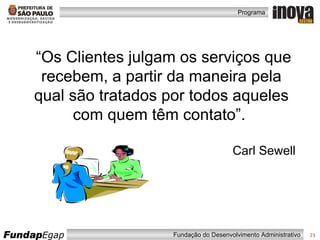 “ Os Clientes julgam os serviços que recebem, a partir da maneira pela qual são tratados por todos aqueles com quem têm contato”.   Carl Sewell 