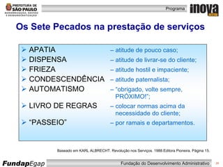 Os Sete Pecados na prestação de serviços Baseado em KARL ALBRECHT. Revolução nos Serviços. 1988.Editora Pioneira. Página 15. APATIA   – atitude de pouco caso; DISPENSA   – atitude de livrar-se do cliente; FRIEZA   – atitude hostil e impaciente; CONDESCENDÊNCIA   – atitude paternalista; AUTOMATISMO   – “obrigado, volte sempre,    PRÓXIMO!”; LIVRO DE REGRAS   – colocar normas acima da   necessidade do cliente; “ PASSEIO”   – por ramais e departamentos. 