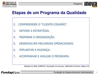 Etapas de um Programa da Qualidade COMPREENDER O “CLIENTE-CIDADÃO”. DEFINIR A ESTRATÉGIA. PREPARAR A ORGANIZAÇÃO. DESENVOLVER MELHORIAS OPERACIONAIS. IMPLANTAR A MUDANÇA. ACOMPANHAR E AVALIAR O PROGRAMA. Baseado em KARL ALBRECHT. Revolução nos Serviços. 1988.Editora Pioneira. Página 162. 