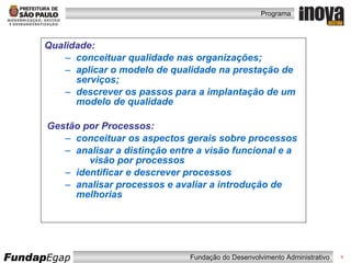 Qualidade: conceituar qualidade nas organizações; aplicar o modelo de qualidade na prestação de serviços; descrever os passos para a implantação de um modelo de qualidade Gestão por Processos: conceituar os aspectos gerais sobre processos analisar a distinção entre a visão funcional e a  visão por processos identificar e descrever processos analisar processos e avaliar a introdução de  melhorias 