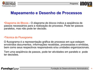Mapeamento e Desenho de Processos Diagrama de Blocos  -  O  diagrama de blocos  indica a seqüência de passos necessários para a realização do processo. Pode ter passos paralelos, mas não pode ter decisão. Técnica do Fluxograma O fluxograma é a representação gráfica de processo em que estejam envolvidos documentos, informações recebidas, processadas e emitidas, bem como seus respectivos responsáveis e/ou unidades organizacionais. Tem uma seqüência de passos, pode ter atividades em paralelo e  pode ter decisões. 