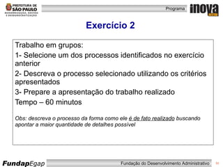 Exercício 2 Trabalho em grupos: 1- Selecione um dos processos identificados no exercício anterior 2- Descreva o processo selecionado utilizando os critérios apresentados 3- Prepare a apresentação do trabalho realizado Tempo – 60 minutos Obs: descreva o processo da forma como ele  é de fato realizado  buscando apontar a maior quantidade de detalhes possível 