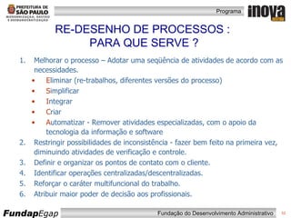 Melhorar o processo – Adotar uma seqüência de atividades de acordo com as necessidades.  E liminar (re-trabalhos, diferentes versões do processo) S implificar I ntegrar C riar A utomatizar - Remover atividades especializadas, com o apoio da tecnologia da informação e software Restringir possibilidades de inconsistência - fazer bem feito na primeira vez, diminuindo atividades de verificação e controle. Definir e organizar os pontos de contato com o cliente. Identificar operações centralizadas/descentralizadas. Reforçar o caráter multifuncional do trabalho. Atribuir maior poder de decisão aos profissionais. RE-DESENHO DE PROCESSOS :  PARA QUE SERVE ? 
