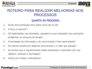 QUANTO AO PROCESSO: Existe documentação clara sobre como ele se dá? O fluxo é racional ?  Há duplicidades nas atividades, gargalos na sua realização e/ou apresenta problemas no consumo do tempo? A tecnologia da informação e de comunicação é bem aproveitada?  Há clareza quanto aos objetivos do processo e o valor que agrega? As normas que o regulamentam estão atualizadas e coerentes com seu objetivo, contexto e tecnologia? Conta com metas e indicadores? ROTEIRO PARA REALIZAR MELHORIAS NOS PROCESSOS 