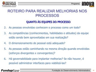 QUANTO ÀS EQUIPES DO PROCESSO As pessoas envolvidas conhecem o processo como um todo? As competências (conhecimentos, habilidades e atitudes) da equipe estão sendo bem aproveitadas em sua realização? O dimensionamento de pessoal está adequado? As pessoas estão caminhando na mesma direção quando envolvidas (esforços divergentes x convergentes)? Há governabilidade para implantar melhorias? Se não houver, é possível administrar interfaces para viabilizá-las? ROTEIRO PARA REALIZAR MELHORIAS NOS PROCESSOS 