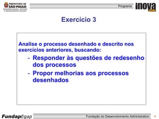 Exercício 3 Analise o processo desenhado e descrito nos exercícios anteriores, buscando: Responder às questões de redesenho dos processos Propor melhorias aos processos desenhados 