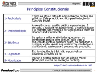 Princípios Constitucionais Artigo 5º da Constituição Federal de 1988 1- Publicidade Todos os atos e fatos da administração pública são públicos. Este princípio é crítico para indução do Controle Social. 2- Impessoalidade A excelência em gestão pública é para todos. A cortesia, a rapidez no atendimento, a confiabilidade e o conforto são valores a ser agregados a todos os cidadãos indistintamente. 3- Eficiência Se aplica a ações e atividades que gerem ou contribuam para o bem comum. Não trata a redução do custo a qualquer custo, ou qualidade a qualquer custo. Avalia a qualidade do resultado e a qualidade do gasto para o processo de produção. 4- Legalidade Estrita obediência à lei. Não é possível ser excelente à revelia da lei. 5- Moralidade Pautar a gestão pública por um código moral -  (Princípios morais de aceitação pública). 