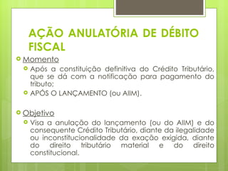 AÇÃO ANULATÓRIA DE DÉBITO
     FISCAL
 Momento
    Após a constituição definitiva do Crédito Tributário,
     que se dá com a notificação para pagamento do
     tributo;
    APÓS O LANÇAMENTO (ou AIIM).

 Objetivo
    Visa a anulação do lançamento (ou do AIIM) e do
     consequente Crédito Tributário, diante da ilegalidade
     ou inconstitucionalidade da exação exigida, diante
     do direito tributário material e do direito
     constitucional.
 