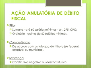 AÇÃO ANULATÓRIA DE DÉBITO
    FISCAL
 Rito
       Sumário - até 60 salários mínimos - art. 275, CPC;
       Ordinário - acima de 60 salários mínimos.
 
 Competência
       De acordo com a natureza do tributo (se federal,
        estadual ou municipal).

 Sentença
       Constitutiva negativa ou desconstitutiva.
 