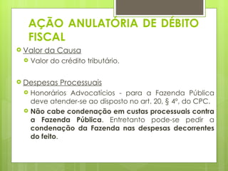 AÇÃO ANULATÓRIA DE DÉBITO
   FISCAL
 Valor   da Causa
    Valor do crédito tributário.

 Despesas    Processuais
    Honorários Advocatícios - para a Fazenda Pública
     deve atender-se ao disposto no art. 20, § 4º, do CPC.
    Não cabe condenação em custas processuais contra
     a Fazenda Pública. Entretanto pode-se pedir a
     condenação da Fazenda nas despesas decorrentes
     do feito.
 