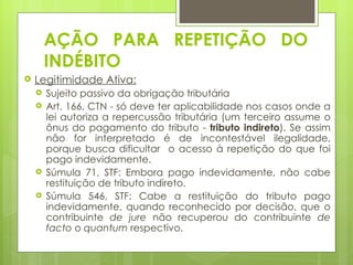 AÇÃO PARA REPETIÇÃO DO
        INDÉBITO
   Legitimidade Ativa:
       Sujeito passivo da obrigação tributária
       Art. 166, CTN - só deve ter aplicabilidade nos casos onde a
        lei autoriza a repercussão tributária (um terceiro assume o
        ônus do pagamento do tributo - tributo indireto). Se assim
        não for interpretado é de incontestável ilegalidade,
        porque busca dificultar o acesso à repetição do que foi
        pago indevidamente.
       Súmula 71, STF: Embora pago indevidamente, não cabe
        restituição de tributo indireto.
       Súmula 546, STF: Cabe a restituição do tributo pago
        indevidamente, quando reconhecido por decisão, que o
        contribuinte de jure não recuperou do contribuinte de
        facto o quantum respectivo.
 