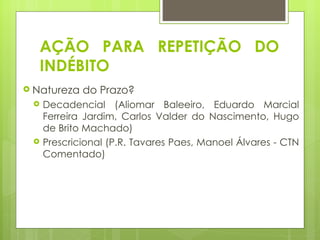 AÇÃO PARA REPETIÇÃO DO
  INDÉBITO
 Natureza   do Prazo?
    Decadencial (Aliomar Baleeiro, Eduardo Marcial
     Ferreira Jardim, Carlos Valder do Nascimento, Hugo
     de Brito Machado)
    Prescricional (P.R. Tavares Paes, Manoel Álvares - CTN
     Comentado)
 