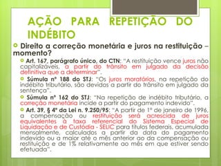 AÇÃO PARA REPETIÇÃO DO
        INDÉBITO
Direito a correção monetária e juros na restituição –
momento?
     Art. 167, parágrafo único, do CTN: “A restituição vence juros não
    capitalizáveis, a partir do trânsito em julgado da decisão
    definitiva que a determinar”.
     Súmula nº 188 do STJ: “Os juros moratórios, na repetição do
    indébito tributário, são devidos a partir do trânsito em julgado da
    sentença”.
     Súmula nº 162 do STJ: “Na repetição de indébito tributário, a
    correção monetária incide a partir do pagamento indevido”.
     Art. 39, § 4º da Lei n. 9.250/95: “A partir de 1º de janeiro de 1996,
    a compensação ou restituição será acrescida de juros
    equivalentes à taxa referencial do Sistema Especial de
    Liquidação e de Custódia - SELIC para títulos federais, acumulada
    mensalmente, calculados a partir da data do pagamento
    indevido ou a maior até o mês anterior ao da compensação ou
    restituição e de 1% relativamente ao mês em que estiver sendo
    efetuada”.
 