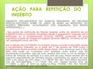 AÇÃO PARA REPETIÇÃO DO
     INDÉBITO
MBARGOS DECLARATÓRIOS NO AGRAVO REGIMENTAL NO RECURSO
ESPECIAL.DISCUSSÃO SOBRE OS JUROS DE MORA NA REPETIÇÃO DO
INDÉBITO TRIBUTÁRIO. ACOLHIMENTO DOS EMBARGOS, SEM EFEITOS
INFRINGENTES.(...)

. Nas ações de restituição de tributos federais, antes do advento da Lei
9.250/95 incidia a correção monetária desde o pagamento indevido até a
restituição ou a compensação (Súmula 162/STJ), acrescida de juros
moratórios a partir do trânsito em julgado (Súmula 188/STJ), na forma do art.
167, parágrafo único, do CTN.

pós a edição da Lei 9.250/95, no entanto, passou a incidir a taxa Selic desde
o recolhimento indevido, ou a partir de 1º de janeiro de 1996 (caso o
recolhimento tenha ocorrido antes dessa data). Insta acentuar que a taxa
Selic não pode ser cumulada com qualquer outro índice, seja de
atualização monetária, seja de juros, porque ela inclui, a um só tempo, o
índice de inflação do período e a taxa real de juros. Nesse sentido são os
seguintes precedentes da Primeira Seção, submetidos ao regime de que
trata o art. 543-C do CPC: REsp 1.111.189/SP, Rel. Min. Teori Albino Zavascki,
DJe de 25.9.2009;REsp 1.111.175/SP, Rel. Min. Denise Arruda (DJe de
1º.7.2009). (...)(STJ, 2T, EDcl no AgRg no REsp 1014980 / RN, Min. MAURO
CAMPBELL MARQUES , DJe 15/10/2010)
 