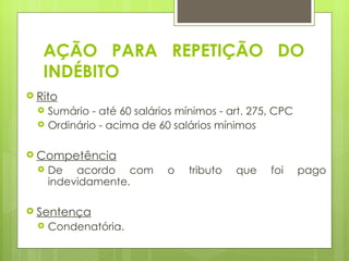 AÇÃO PARA REPETIÇÃO DO
    INDÉBITO
 Rito
       Sumário - até 60 salários mínimos - art. 275, CPC
       Ordinário - acima de 60 salários mínimos
 
 Competência
       De acordo com          o    tributo   que   foi     pago
        indevidamente.

 Sentença
       Condenatória.
 
