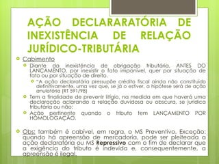 AÇÃO DECLARARATÓRIA DE
        INEXISTÊNCIA DE RELAÇÃO
        JURÍDICO-TRIBUTÁRIA
   Cabimento
       Diante da inexistência de obrigação tributária, ANTES DO
        LANÇAMENTO, por inexistir o fato imponível, quer por situação de
        fato ou por situação de direito.
           “A ação declaratória pressupõe crédito fiscal ainda não constituído
            definitivamente, uma vez que, se já o estiver, a hipótese será de ação
            anulatória (RT 591/98)
       Tem a finalidade de prevenir litígio, na medida em que haverá uma
        declaração aclarando a relação duvidosa ou obscura, se jurídica
        tributária ou não;
       Ação pertinente quando o tributo tem LANÇAMENTO POR
        HOMOLOGAÇÃO.

   Obs: também é cabível, em regra, o MS Preventivo. Exceção:
    quando há apreensão de mercadoria, pode ser pleiteada a
    ação declaratória ou MS Repressivo com o fim de declarar que
    a exigência do tributo é indevida e, consequentemente, a
    apreensão é ilegal.
 