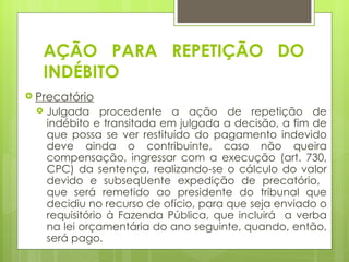 AÇÃO PARA REPETIÇÃO DO
   INDÉBITO
 Precatório
    Julgada procedente a ação de repetição de
     indébito e transitada em julgada a decisão, a fim de
     que possa se ver restituído do pagamento indevido
     deve ainda o contribuinte, caso não queira
     compensação, ingressar com a execução (art. 730,
     CPC) da sentença, realizando-se o cálculo do valor
     devido e subseqUente expedição de precatório,
     que será remetido ao presidente do tribunal que
     decidiu no recurso de ofício, para que seja enviado o
     requisitório à Fazenda Pública, que incluirá a verba
     na lei orçamentária do ano seguinte, quando, então,
     será pago.
 