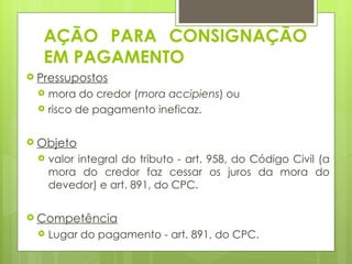 AÇÃO PARA CONSIGNAÇÃO
  EM PAGAMENTO
 Pressupostos
    mora do credor (mora accipiens) ou
    risco de pagamento ineficaz.

 Objeto
    valor integral do tributo - art. 958, do Código Civil (a
     mora do credor faz cessar os juros da mora do
     devedor) e art. 891, do CPC.

 Competência
    Lugar do pagamento - art. 891, do CPC.
 
