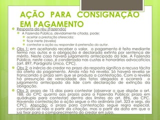 AÇÃO PARA CONSIGNAÇÃO

     EM PAGAMENTO
    Resposta do réu (Fazenda)
       A Fazenda Pública, devidamente citada, pode:
           aceitar a prestação oferecida;
           ficar inerte (revelia)
           contestar a ação ou responder à pretensão do autor.
   Obs 1: em aceitando receber o valor, o pagamento é feito mediante
    termo nos autos e a obrigação é declarada extinta por sentença de
    mérito. Neste caso haverá julgamento antecipado da lide. A Fazenda
    Pública, neste caso, é condenada nas custas e honorários advocatícios
    (art. 897, Parágrafo Único, CPC).
   Obs 2: a inércia do credor no prazo da resposta significa a recusa tácita
    da oferta do pagamento. Ainda não há revelia. Só haverá revelia se
    transcorrido o prazo sem que se produza a contestação. Com a revelia
    há presunção de veracidade dos fatos alegados e ocorrerá o
    julgamento antecipado da lide com declaração de extinção da
    obrigação.
   Obs 3: prazo de 15 dias para contestar (observar o que dispõe o art.
    188, do CPC quanto aos prazos para a Fazenda Pública: prazo em
    quádruplo para contestar) dentro dos limites do art. 896, do CPC.
    Havendo contestação a ação segue o rito ordinário (art. 323 e segs. do
    CPC). Atenção: o prazo para contestação segue regra especial,
    contando-se não a partir da citação, mas a partir da data em que o
    juiz fixar para o comparecimento do credor em juízo.
 
