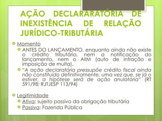 AÇÃO DECLARARATÓRIA DE
     INEXISTÊNCIA DE RELAÇÃO
     JURÍDICO-TRIBUTÁRIA
   Momento
     ANTES DO LANÇAMENTO, enquanto ainda não existe
      o crédito tributário, nem a notificação do
      lançamento, nem o AIIM (auto de infração e
      imposição de multa).
     “A ação declaratória pressupõe crédito fiscal ainda
      não constituído definitivamente, uma vez que, se já o
      estiver, a hipótese será de ação anulatória” (RT
      591/98; RJTJESP 113/94)

   Legitimidade
     Ativa: sujeito passivo da obrigação tributária
     Passiva: Fazenda Pública
 