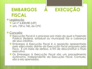EMBARGOS                     À       EXECUÇÃO
     FISCAL
   Legislação
       Lei nº 6.830/80 (LEF)
       arts. 739 e 740, do CPC

   Conceito
       Execução Fiscal é o processo por meio do qual a Fazenda
        Pública (federal, estadual ou municipal) faz a cobrança
        de seus créditos.
       Embargos à Execução Fiscal é a oposição apresentada
        pelo executado diante da Execução Fiscal proposta pelo
        Fisco. É um meio de defesa, a fim de desconstituir o título
        executivo.
       Os Embargos à Execução Fiscal são um procedimento
        autônomo, independente da Execução Fiscal. Contudo,
        são a ela apensados.
 
