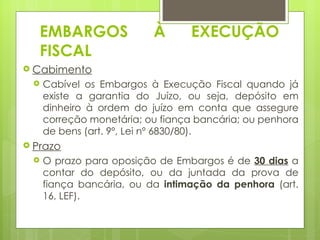 EMBARGOS               À       EXECUÇÃO
   FISCAL
 Cabimento
    Cabível os Embargos à Execução Fiscal quando já
     existe a garantia do Juízo, ou seja, depósito em
     dinheiro à ordem do juízo em conta que assegure
     correção monetária; ou fiança bancária; ou penhora
     de bens (art. 9º, Lei nº 6830/80).
 Prazo
    O prazo para oposição de Embargos é de 30 dias a
     contar do depósito, ou da juntada da prova de
     fiança bancária, ou da intimação da penhora (art.
     16, LEF).
 