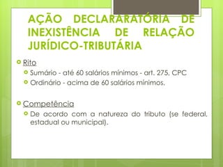 AÇÃO DECLARARATÓRIA DE
   INEXISTÊNCIA DE RELAÇÃO
   JURÍDICO-TRIBUTÁRIA
 Rito
     Sumário - até 60 salários mínimos - art. 275, CPC
     Ordinário - acima de 60 salários mínimos.

 Competência
     De acordo com a natureza do tributo (se federal,
      estadual ou municipal).
 