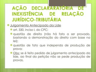 AÇÃO DECLARARATÓRIA DE
  INEXISTÊNCIA DE RELAÇÃO
  JURÍDICO-TRIBUTÁRIA
 Julgamento   Antecipado da Lide
    art. 330, inciso I, do CPC;
    questão de direito (não há fato a ser provado,
     bastando a demonstração do direito com base na
     lei);
    questão de fato que independa de produção de
     prova;
    Obs: se é feito pedido de julgamento antecipado da
     lide, ao final da petição não se pede produção de
     provas.
 