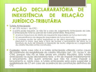 AÇÃO DECLARARATÓRIA DE
        INEXISTÊNCIA DE RELAÇÃO
        JURÍDICO-TRIBUTÁRIA
   Tutela Antecipada
       art. 273, inciso I, do CPC;
       a parte pode requerer, se não for o caso de Julgamento Antecipado da Lide,
        a antecipação total ou parcial da tutela pretendida. Requisitos:
           a) prova inequívoca do direito do requerente (equivaleria ao fumus boni iuris);
           b) verossimilhança da alegação (equivaleria ao fumus boni iuris);
           c) fundado receio de dano irreparável ou de difícil reparação (equivaleria ao
            periculum in mora, que seria o risco de ocorrer o lançamento de ofício ou a
            lavratura do Auto de Infração e Imposição de Multa, exigindo-se o pagamento
            do crédito tributário então constituído).

   Cuidado: neste caso não é a tutela antecipada utilizada como causa
    de suspensão da exigibilidade do crédito tributário (art. 151, inciso V, do
    CTN), porque não há se falar ainda em crédito tributário. Esta tutela
    antecipada na ação declaratória teria o fim de impedir imediatamente
    o lançamento. (Há quem entenda que não há como impedir o
    lançamento e, neste caso, a tutela antecipada seria para suspender a
    exigibilidade do CT em caso de ocorrência da constituição definitiva do
    CT).
 