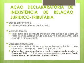AÇÃO DECLARARATÓRIA DE
     INEXISTÊNCIA DE RELAÇÃO
     JURÍDICO-TRIBUTÁRIA
   Efeitos da sentença
     Sentença meramente declaratória.


   Valor da Causa
     Valor estimado do tributo (normalmente ainda não existe um
      valor definido porque ainda não houve o lançamento, salvo
      quando o tributo é fixo).

   Despesas Processuais
     Honorários Advocatícios - para a Fazenda Pública deve
      atender-se ao disposto no art. 20, § 4º, do CPC.;
     não cabe condenação em custas processuais contra a
      Fazenda Pública. Entretanto pode-se pedir a condenação da
      Fazenda nas despesas decorrentes do feito.
 