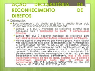 AÇÃO     DECLARATÓRIA                                      DE
     RECONHECIMENTO                                             DE
     DIREITOS
   Cabimento:
     Reconhecimento de direito subjetivo a crédito fiscal pelo
      respectivo valor corrigido. Ex: compensação
         Súmula 213, STJ: O mandado de segurança constitui ação
          adequada para a declaração do direito             à compensação
          tributária.
         Súmula 460, STJ: É incabível mandado de segurança para
          convalidar a compensação tributária realizada pelo contribuinte.
         Tributos sujeitos a lançamento por homologação. Ação judicial.
          Nos tributos sujeitos ao regime do lançamento por homologação,
          a compensação prevista no art. 66 da Lei 8.383/91, constitui
          incidente deste procedimento, no qual o contribuinte, em vez de
          antecipar o pagamento, registra na escrita fiscal o crédito
          oponível à Fazenda, que tem cinco anos, contados do fato
          gerador para a respectiva homologação (CTN, art. 150, § 4º). Esse
          procedimento tem natureza administrativa, mas o juiz pode,
          independentemente do tipo de ação, declarar que o crédito é
          compensável,       decidindo    desde     logo   os  critérios da
          compensação. (STJ, 2ª T, AgRgAgIn 187736-98/PR, rel. Min. José
          Delgado, j, 06.10.1998, DJU 23.11.1998, p. 152).
 