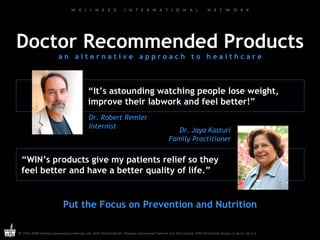 Doctor Recommended Products a n  a l t e r n a t i v e  a p p r o a c h  t o  h e a l t h c a r e Put the Focus on Prevention and Nutrition “ It’s astounding watching people lose weight, improve their labwork and feel better!” Dr. Robert Remler Internist Dr. Jaya Kasturi Family Practitioner “ WIN’s products give my patients relief so they feel better and have a better quality of life.” 