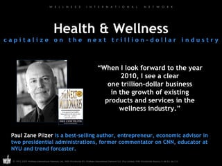 Health & Wellness c a p i t a l i z e  o n  t h e  n e x t  t r i l l i o n – d o l l a r  i n d u s t r y “ When I look forward to the year 2010, I see a clear one trillion-dollar business in the growth of existing products and services in the wellness industry.” Paul Zane Pilzer  is a best-selling author, entrepreneur, economic advisor in two presidential administrations, former commentator on CNN, educator at NYU and trend forcaster. 