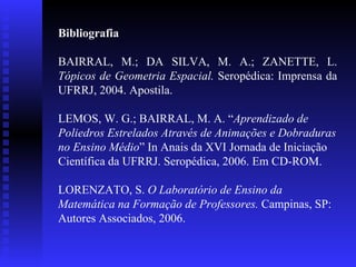 Bibliografia BAIRRAL, M.; DA SILVA, M. A.; ZANETTE, L.  Tópicos de Geometria Espacial.   Seropédica: Imprensa da UFRRJ, 2004. Apostila. LEMOS, W. G.; BAIRRAL, M. A. “ Aprendizado de Poliedros Estrelados Através de Animações e Dobraduras no Ensino Médio ” In Anais da XVI Jornada de Iniciação Científica da UFRRJ. Seropédica, 2006. Em CD-ROM. LORENZATO, S.  O Laboratório de Ensino da Matemática na Formação de Professores.  Campinas, SP: Autores Associados, 2006. 