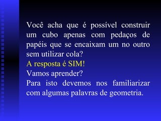 Você acha que é possível construir um cubo apenas com pedaços de papéis que se encaixam um no outro sem utilizar cola? A resposta é SIM! Vamos aprender? Para isto devemos nos familiarizar com algumas palavras de geometria. 