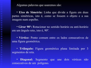 Algumas palavras que usaremos são: Eixo de Simetria:  Linha que divide a figura em duas partes simétricas, isto é, como se fossem o objeto e a sua imagem num espelho. Girar 90º:  Rotacionar no sentido horário ou anti-horário em um ângulo reto, isto é, 90º. Vértice:  Ponto comum entre os lados consecutivos de uma figura geométrica. Triângulo:  Figura geométrica plana limitada por 3 segmentos de reta.  Diagonal:  Segmento que une dois vértices não consecutivos de um  polígono. 