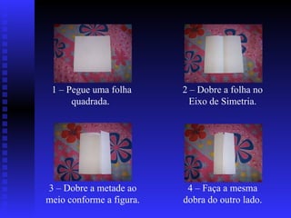 1 – Pegue uma folha quadrada.  2 – Dobre a folha no Eixo de Simetria. 3 – Dobre a metade ao meio conforme a figura.  4 – Faça a mesma dobra do outro lado. 