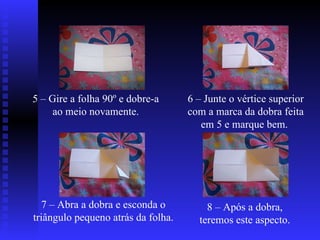 5 – Gire a folha 90º e dobre-a ao meio novamente. 6 – Junte o vértice superior com a marca da dobra feita em 5 e marque bem.  7 – Abra a dobra e esconda o triângulo pequeno atrás da folha.  8 – Após a dobra, teremos este aspecto.  