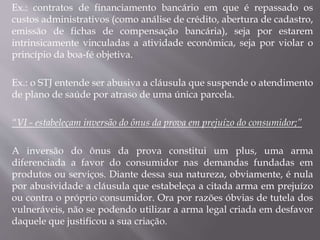 Ex.: contratos de financiamento bancário em que é repassado os
custos administrativos (como análise de crédito, abertura de cadastro,
emissão de fichas de compensação bancária), seja por estarem
intrinsicamente vinculadas a atividade econômica, seja por violar o
princípio da boa-fé objetiva.
Ex.: o STJ entende ser abusiva a cláusula que suspende o atendimento
de plano de saúde por atraso de uma única parcela.
“VI - estabeleçam inversão do ônus da prova em prejuízo do consumidor;”
A inversão do ônus da prova constitui um plus, uma arma
diferenciada a favor do consumidor nas demandas fundadas em
produtos ou serviços. Diante dessa sua natureza, obviamente, é nula
por abusividade a cláusula que estabeleça a citada arma em prejuízo
ou contra o próprio consumidor. Ora por razões óbvias de tutela dos
vulneráveis, não se podendo utilizar a arma legal criada em desfavor
daquele que justificou a sua criação.
 
