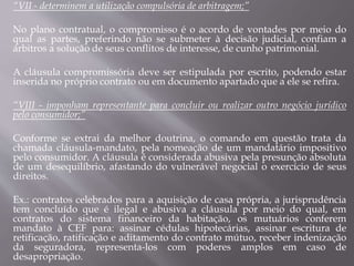“VII - determinem a utilização compulsória de arbitragem;”
No plano contratual, o compromisso é o acordo de vontades por meio do
qual as partes, preferindo não se submeter à decisão judicial, confiam a
árbitros a solução de seus conflitos de interesse, de cunho patrimonial.
A cláusula compromissória deve ser estipulada por escrito, podendo estar
inserida no próprio contrato ou em documento apartado que a ele se refira.
“VIII - imponham representante para concluir ou realizar outro negócio jurídico
pelo consumidor;”
Conforme se extrai da melhor doutrina, o comando em questão trata da
chamada cláusula-mandato, pela nomeação de um mandatário impositivo
pelo consumidor. A cláusula é considerada abusiva pela presunção absoluta
de um desequilíbrio, afastando do vulnerável negocial o exercício de seus
direitos.
Ex.: contratos celebrados para a aquisição de casa própria, a jurisprudência
tem concluído que é ilegal e abusiva a cláusula por meio do qual, em
contratos do sistema financeiro da habitação, os mutuários conferem
mandato à CEF para: assinar cédulas hipotecárias, assinar escritura de
retificação, ratificação e aditamento do contrato mútuo, receber indenização
da seguradora, representa-los com poderes amplos em caso de
desapropriação.
 