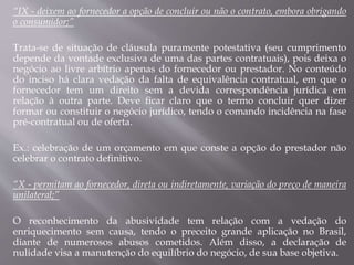 “IX - deixem ao fornecedor a opção de concluir ou não o contrato, embora obrigando
o consumidor;”
Trata-se de situação de cláusula puramente potestativa (seu cumprimento
depende da vontade exclusiva de uma das partes contratuais), pois deixa o
negócio ao livre arbítrio apenas do fornecedor ou prestador. No conteúdo
do inciso há clara vedação da falta de equivalência contratual, em que o
fornecedor tem um direito sem a devida correspondência jurídica em
relação à outra parte. Deve ficar claro que o termo concluir quer dizer
formar ou constituir o negócio jurídico, tendo o comando incidência na fase
pré-contratual ou de oferta.
Ex.: celebração de um orçamento em que conste a opção do prestador não
celebrar o contrato definitivo.
“X - permitam ao fornecedor, direta ou indiretamente, variação do preço de maneira
unilateral;”
O reconhecimento da abusividade tem relação com a vedação do
enriquecimento sem causa, tendo o preceito grande aplicação no Brasil,
diante de numerosos abusos cometidos. Além disso, a declaração de
nulidade visa a manutenção do equilíbrio do negócio, de sua base objetiva.
 