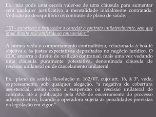 Ex.: não pode uma escola valer-se de uma cláusula para aumentar
sem qualquer justificativa a mensalidade inicialmente contratada.
Vedação ao desequilíbrio os contratos de plano de saúde.
“XI - autorizem o fornecedor a cancelar o contrato unilateralmente, sem que
igual direito seja conferido ao consumidor;”
A norma veda o comportamento contraditório, relacionada à boa-fé
objetiva e às justas expectativas depositadas no negócio jurídico. O
CDC encerra o direito de resilição contratual, mais uma vez vedando
uma cláusula puramente potestativa, denominada cláusula de
rescisão unilateral ou de cancelamento unilateral.
Ex.: plano de saúde. Resolução n. 162/07, cujo art. 16, § 3º, veda,
expressamente, sob qualquer alegação, "a negativa de cobertura
assistencial, assim como a suspensão ou rescisão unilateral de
contrato, até a publicação pela ANS do encerramento do processo
administrativo, ficando a operadora sujeita às penalidades previstas
na legislação em vigor."
 