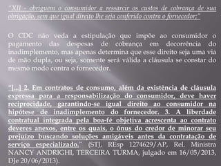 “XII - obriguem o consumidor a ressarcir os custos de cobrança de sua
obrigação, sem que igual direito lhe seja conferido contra o fornecedor;”
O CDC não veda a estipulação que impõe ao consumidor o
pagamento das despesas de cobrança em decorrência do
inadimplemento, mas apenas determina que esse direito seja uma via
de mão dupla, ou seja, somente será válida a cláusula se constar do
mesmo modo contra o fornecedor.
“[...] 2. Em contratos de consumo, além da existência de cláusula
expressa para a responsabilização do consumidor, deve haver
reciprocidade, garantindo-se igual direito ao consumidor na
hipótese de inadimplemento do fornecedor. 3. A liberdade
contratual integrada pela boa-fé objetiva acrescenta ao contrato
deveres anexos, entre os quais, o ônus do credor de minorar seu
prejuízo buscando soluções amigáveis antes da contratação de
serviço especializado.” (STJ, REsp 1274629/AP, Rel. Ministra
NANCY ANDRIGHI, TERCEIRA TURMA, julgado em 16/05/2013,
DJe 20/06/2013).
 