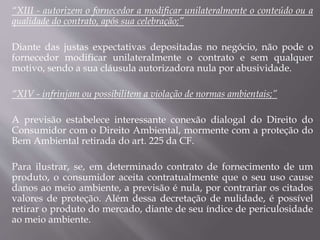 “XIII - autorizem o fornecedor a modificar unilateralmente o conteúdo ou a
qualidade do contrato, após sua celebração;”
Diante das justas expectativas depositadas no negócio, não pode o
fornecedor modificar unilateralmente o contrato e sem qualquer
motivo, sendo a sua cláusula autorizadora nula por abusividade.
“XIV - infrinjam ou possibilitem a violação de normas ambientais;”
A previsão estabelece interessante conexão dialogal do Direito do
Consumidor com o Direito Ambiental, mormente com a proteção do
Bem Ambiental retirada do art. 225 da CF.
Para ilustrar, se, em determinado contrato de fornecimento de um
produto, o consumidor aceita contratualmente que o seu uso cause
danos ao meio ambiente, a previsão é nula, por contrariar os citados
valores de proteção. Além dessa decretação de nulidade, é possível
retirar o produto do mercado, diante de seu índice de periculosidade
ao meio ambiente.
 