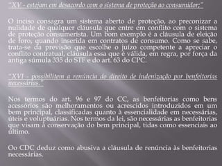 “XV - estejam em desacordo com o sistema de proteção ao consumidor;”
O inciso consagra um sistema aberto de proteção, ao preconizar a
nulidade de qualquer cláusula que entre em conflito com o sistema
de proteção consumerista. Um bom exemplo é a cláusula de eleição
de foro, quando inserida em contratos de consumo. Como se sabe,
trata-se da previsão que escolhe o juízo competente a apreciar o
conflito contratual, cláusula essa que é válida, em regra, por força da
antiga súmula 335 do STF e do art. 63 do CPC.
“XVI - possibilitem a renúncia do direito de indenização por benfeitorias
necessárias.”
Nos termos do art. 96 e 97 do CC, as benfeitorias como bens
acessórios são melhoramentos ou acrescidos introduzidos em um
bem principal, classificadas quanto à essencialidade em necessárias,
úteis e voluptuárias. Nos termos da lei, são necessárias as benfeitorias
que visam à conservação do bem principal, tidas como essenciais ao
último.
Oo CDC deduz como abusiva a cláusula de renúncia às benfeitorias
necessárias.
 