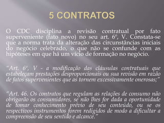 O CDC disciplina a revisão contratual por fato
superveniente (fato novo) no seu art. 6º, V. Constata-se
que a norma trata da alteração das circunstâncias iniciais
do negócio celebrado, o que não se confunde com as
hipóteses em que há um vício de formação no negócio.
“Art. 6º, V - a modificação das cláusulas contratuais que
estabeleçam prestações desproporcionais ou sua revisão em razão
de fatos supervenientes que as tornem excessivamente onerosas;”
“Art. 46. Os contratos que regulam as relações de consumo não
obrigarão os consumidores, se não lhes for dada a oportunidade
de tomar conhecimento prévio de seu conteúdo, ou se os
respectivos instrumentos forem redigidos de modo a dificultar a
compreensão de seu sentido e alcance.”
 
