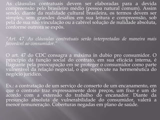 As cláusulas contratuais devem ser elaboradas para a devida
compreensão pelo brasileiro médio (pessoa natural comum). Assim
sendo, diante da realidade cultural brasileira, os termos devem ser
simples, sem grandes desafios em sua leitura e compreensão, sob
pela de sua não vinculação ou a cabível solução de nulidade absoluta,
conforme outrora se expôs.
“Art. 47. As cláusulas contratuais serão interpretadas de maneira mais
favorável ao consumidor.”
O art. 47 do CDC consagra a máxima in dubio pro consumidor. O
princípio da função social do contrato, em sua eficácia interna, é
flagrante pela preocupação em se proteger o consumidor como parte
vulnerável da relação negocial, o que repercute na hermenêutica do
negócio jurídico.
Ex.: a contratação de um serviço de conserto de um encanamento, em
que o contrato traz expressamente dois preços, um fixo e um de
acordo com a extensão do trabalho do encanador. Diante da
presunção absoluta de vulnerabilidade do consumidor, valerá a
menor remuneração. Coberturas negadas em plano de saúde.
 