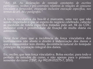 “Art. 48. As declarações de vontade constantes de escritos
particulares, recibos e pré-contratos relativos às relações de consumo
vinculam o fornecedor, ensejando inclusive execução específica, nos
termos do art. 84 e parágrafos.”
A força vinculativa da boa-fé é marcante, uma vez que não
sendo respeitado o que se espera do negócio celebrado, caberão
as medidas de tutela específica tratadas pelo art. 84 do CDC,
inclusive com a possibilidade de fixação de multa diária ou
astreintes.
Deve ficar claro que a incidência da força vinculativa dos
instrumentos não afasta o direito à indenização dos danos a
que o consumidor tem direito, decorrência natural do festejado
princípio da reparação integral dos danos.
Ex.: recibo, que tem força vinculativa. Bolsa escolar, para todo o
período de estudos do curso, e não apenas para o primeiro
semestre do curso (TJSP, Ap 992.09.032175-7, 2010).
 